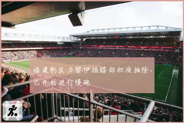 福建豹发力黎伊扬膝部积液抽除,已开始进行慢跑