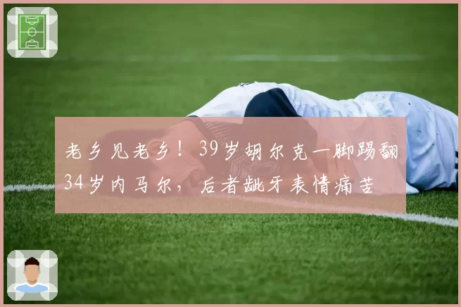 老乡见老乡!39岁胡尔克一脚踢翻34岁内马尔,后者龇牙表情痛苦