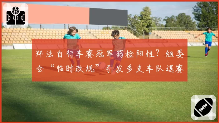 环法自行车赛冠军药检阳性？组委会“临时改规”引发多支车队退赛抗议