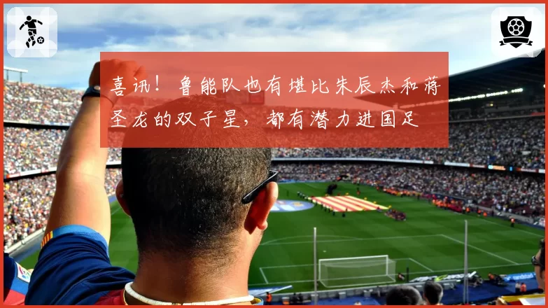 喜讯!鲁能队也有堪比朱辰杰和蒋圣龙的双子星,都有潜力进国足