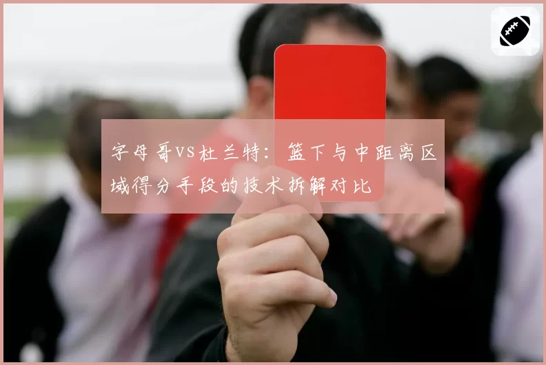 字母哥vs杜兰特：篮下与中距离区域得分手段的技术拆解对比