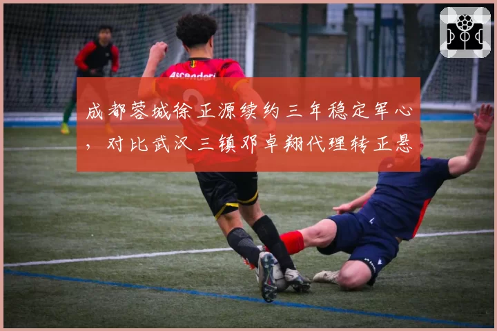 成都蓉城徐正源续约三年稳定军心,对比武汉三镇邓卓翔代理转正悬而未决,管理思路迥异