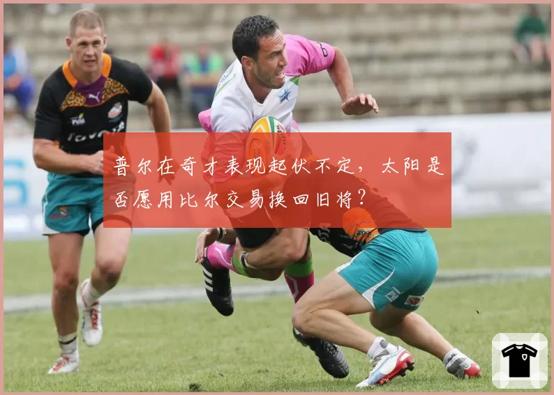 普尔在奇才表现起伏不定，太阳是否愿用比尔交易换回旧将？