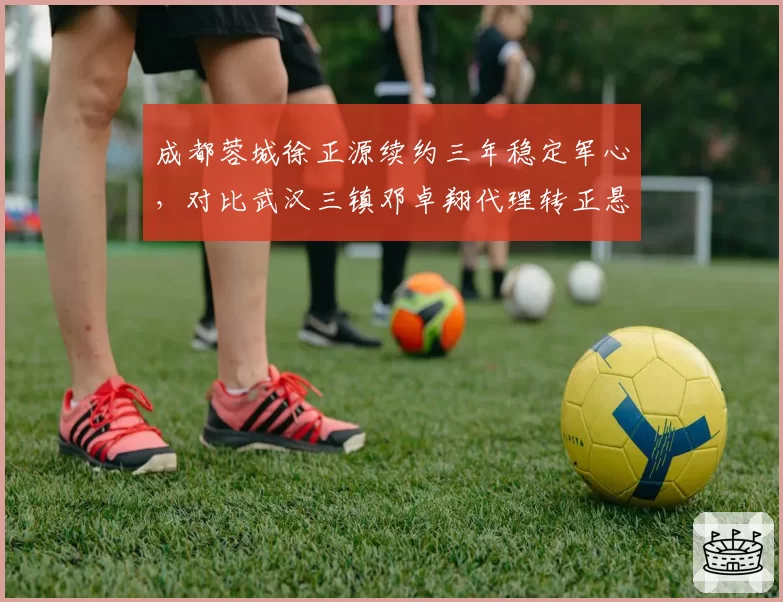 成都蓉城徐正源续约三年稳定军心,对比武汉三镇邓卓翔代理转正悬而未决,管理思路迥异