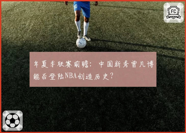 年夏季联赛前瞻：中国新秀曾凡博能否登陆NBA创造历史？