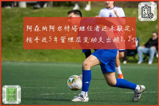 阿森纳阿尔特塔继任者还未敲定,枪手近5年管理层变动支出超1.2亿英镑