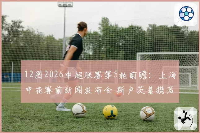 12图2026中超联赛第5轮前瞻：上海申花赛前新闻发布会 斯卢茨基携若昂-特谢拉出席