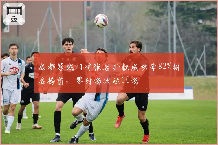 成都蓉城门将张岩扑救成功率82%排名榜首，零封场次达10场