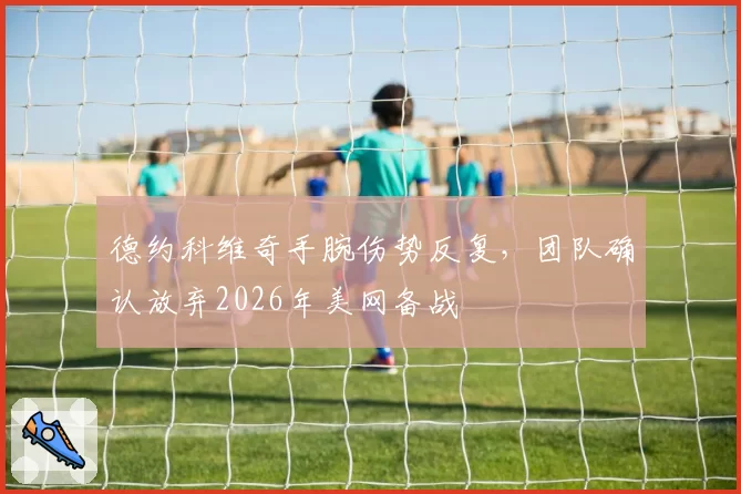 德约科维奇手腕伤势反复，团队确认放弃2026年美网备战
