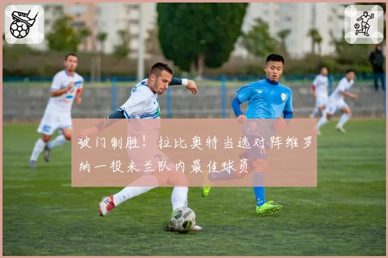 破门制胜！拉比奥特当选对阵维罗纳一役米兰队内最佳球员