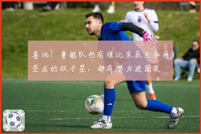 喜讯!鲁能队也有堪比朱辰杰和蒋圣龙的双子星,都有潜力进国足