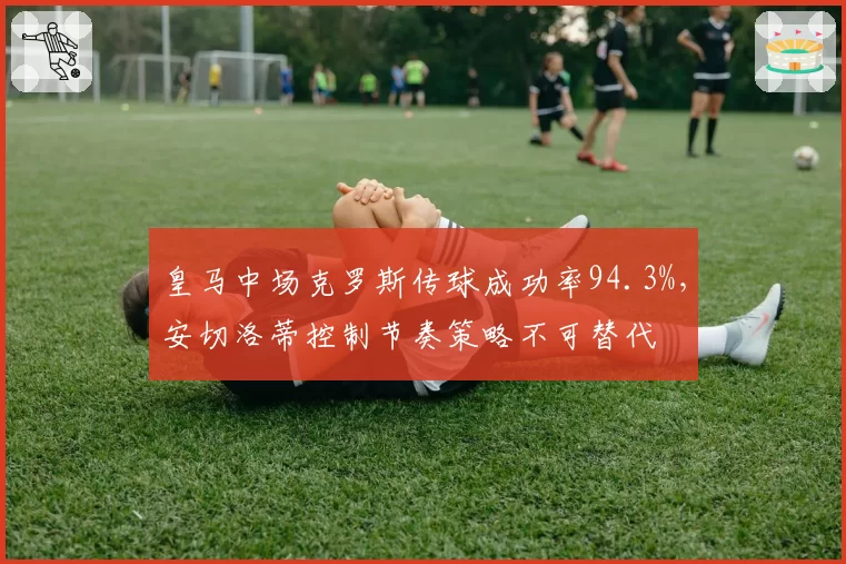 皇马中场克罗斯传球成功率94.3%，安切洛蒂控制节奏策略不可替代