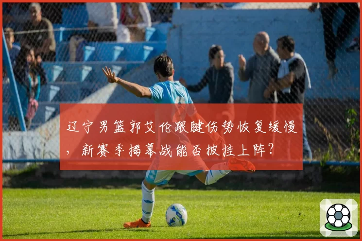 辽宁男篮郭艾伦跟腱伤势恢复缓慢，新赛季揭幕战能否披挂上阵？