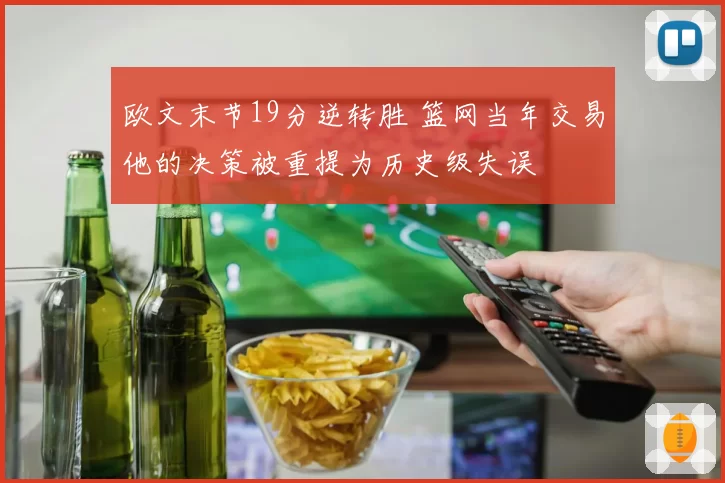 欧文末节19分逆转胜 篮网当年交易他的决策被重提为历史级失误