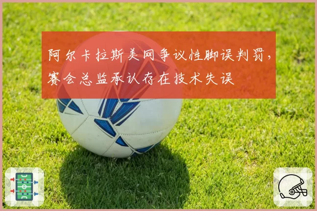 阿尔卡拉斯美网争议性脚误判罚,赛会总监承认存在技术失误