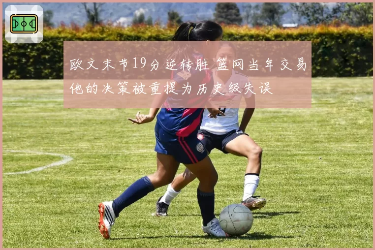 欧文末节19分逆转胜 篮网当年交易他的决策被重提为历史级失误