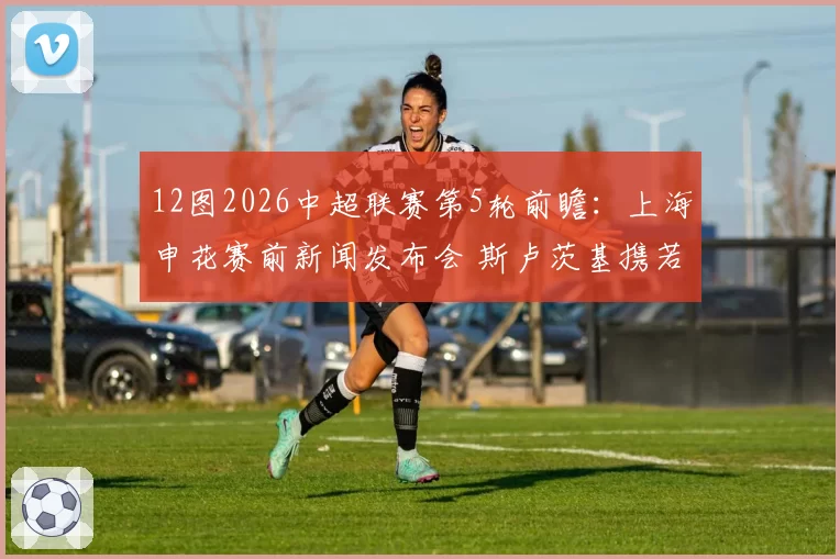 12图2026中超联赛第5轮前瞻：上海申花赛前新闻发布会 斯卢茨基携若昂-特谢拉出席