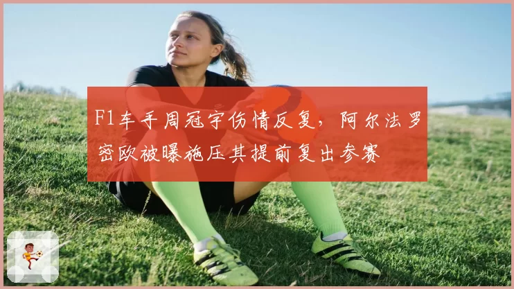 F1车手周冠宇伤情反复，阿尔法罗密欧被曝施压其提前复出参赛