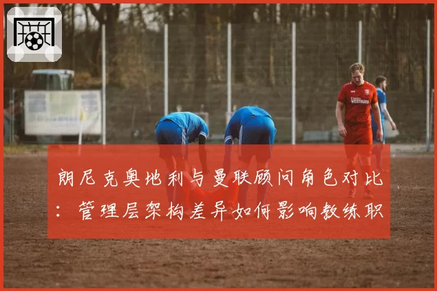 朗尼克奥地利与曼联顾问角色对比：管理层架构差异如何影响教练职权