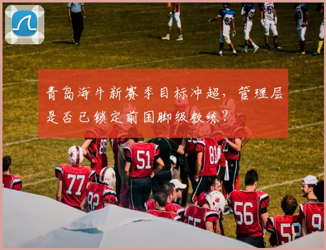 青岛海牛新赛季目标冲超，管理层是否已锁定前国脚级教练？