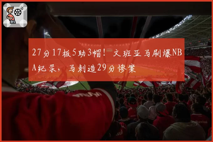 27分17板5助3帽!文班亚马刷爆NBA纪录,马刺造29分惨案