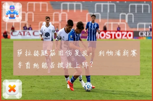 萨拉赫腿筋旧伤复发,利物浦新赛季首轮能否披挂上阵?