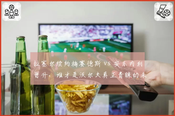 拉塞尔续约梅赛德斯 vs 安东内利晋升，谁才是沃尔夫真正青睐的未来核心？