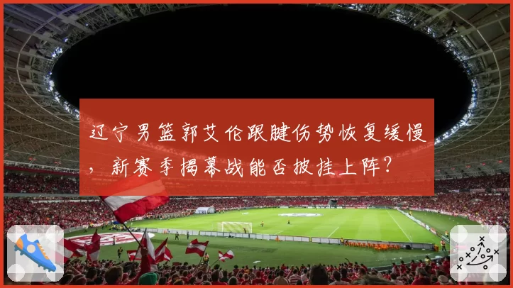 辽宁男篮郭艾伦跟腱伤势恢复缓慢，新赛季揭幕战能否披挂上阵？
