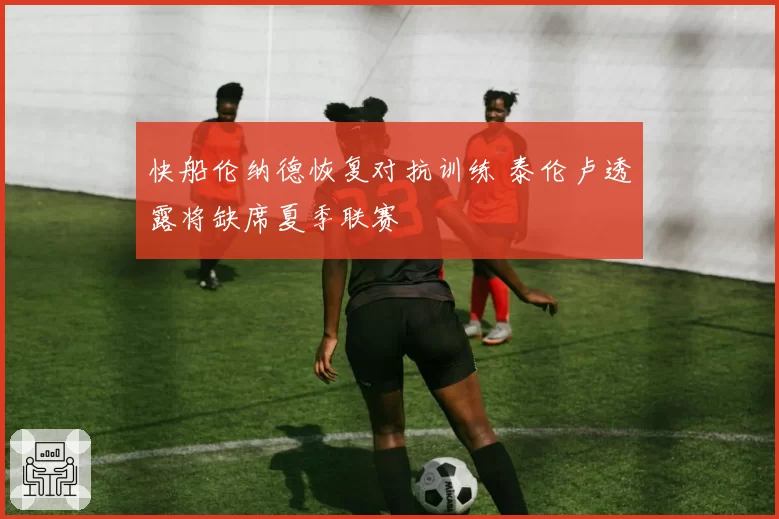 快船伦纳德恢复对抗训练 泰伦卢透露将缺席夏季联赛
