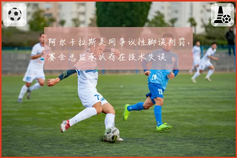 阿尔卡拉斯美网争议性脚误判罚,赛会总监承认存在技术失误