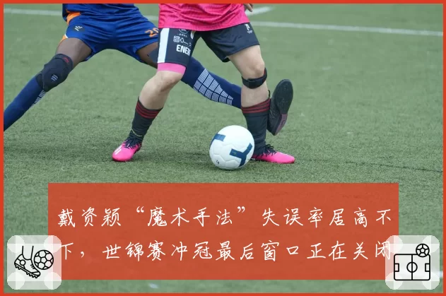 戴资颖“魔术手法”失误率居高不下，世锦赛冲冠最后窗口正在关闭？