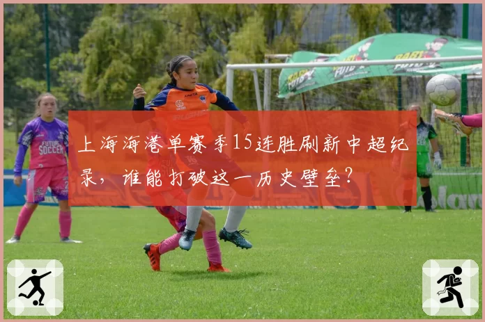 上海海港单赛季15连胜刷新中超纪录，谁能打破这一历史壁垒？