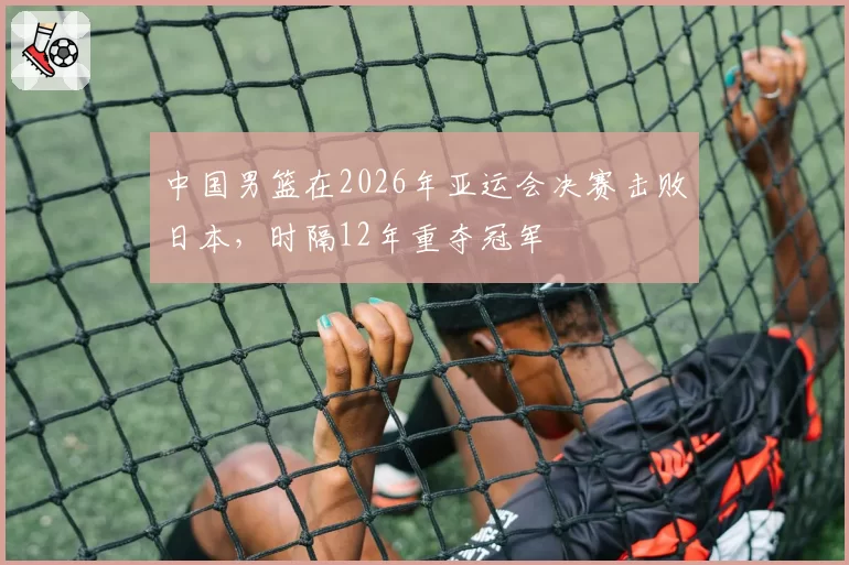 中国男篮在2026年亚运会决赛击败日本，时隔12年重夺冠军