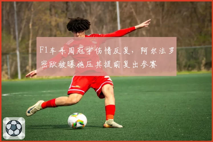 F1车手周冠宇伤情反复，阿尔法罗密欧被曝施压其提前复出参赛