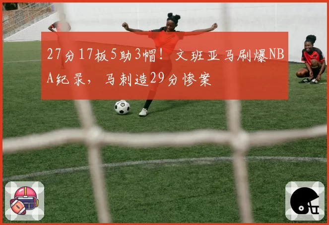 27分17板5助3帽!文班亚马刷爆NBA纪录,马刺造29分惨案