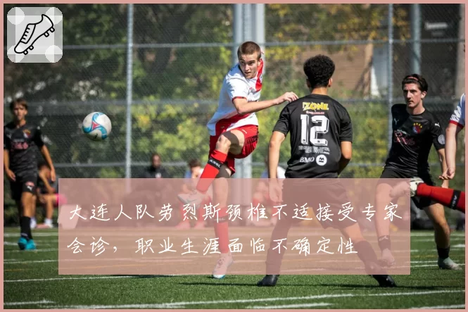 大连人队劳烈斯颈椎不适接受专家会诊,职业生涯面临不确定性