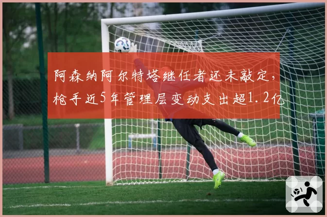 阿森纳阿尔特塔继任者还未敲定,枪手近5年管理层变动支出超1.2亿英镑