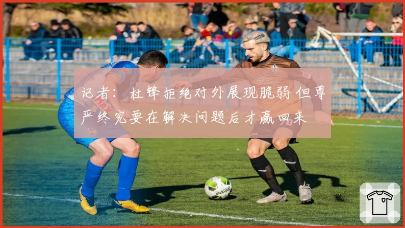 记者:杜锋拒绝对外展现脆弱 但尊严终究要在解决问题后才赢回来