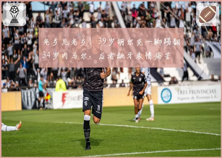 老乡见老乡!39岁胡尔克一脚踢翻34岁内马尔,后者龇牙表情痛苦