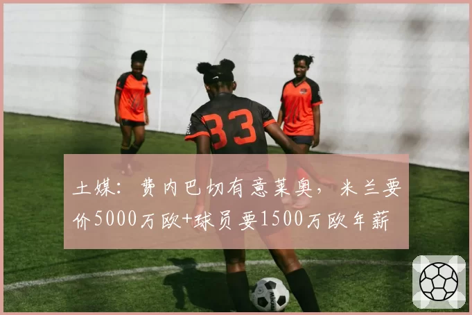 土媒:费内巴切有意莱奥,米兰要价5000万欧+球员要1500万欧年薪