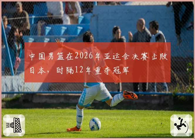 中国男篮在2026年亚运会决赛击败日本，时隔12年重夺冠军