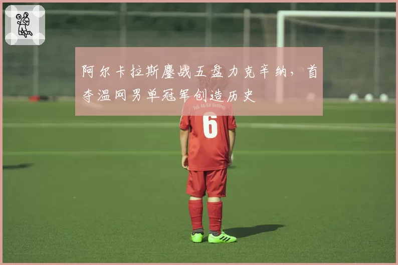 阿尔卡拉斯鏖战五盘力克辛纳,首夺温网男单冠军创造历史