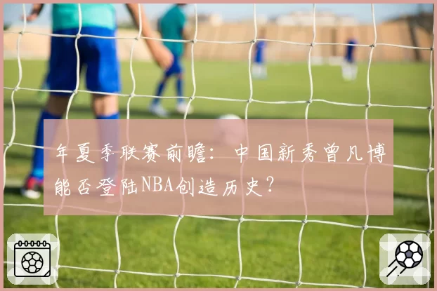 年夏季联赛前瞻：中国新秀曾凡博能否登陆NBA创造历史？