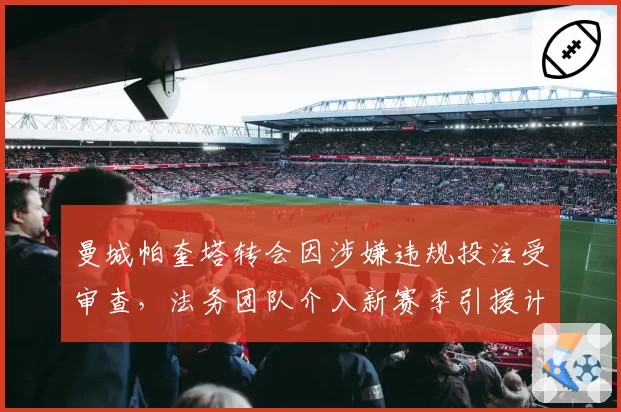 曼城帕奎塔转会因涉嫌违规投注受审查,法务团队介入新赛季引援计划遭搁浅__br_