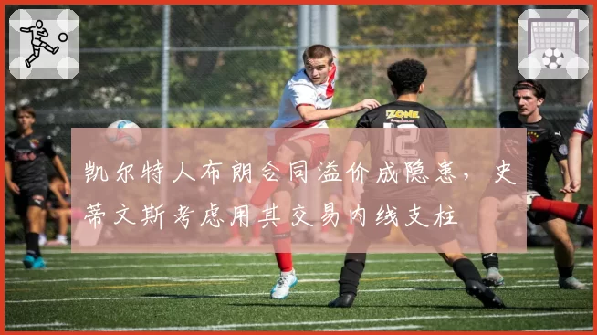 凯尔特人布朗合同溢价成隐患，史蒂文斯考虑用其交易内线支柱