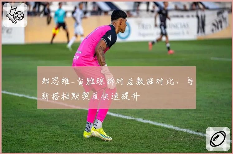 郑思维_黄雅琼拆对后数据对比，与新搭档默契度快速提升