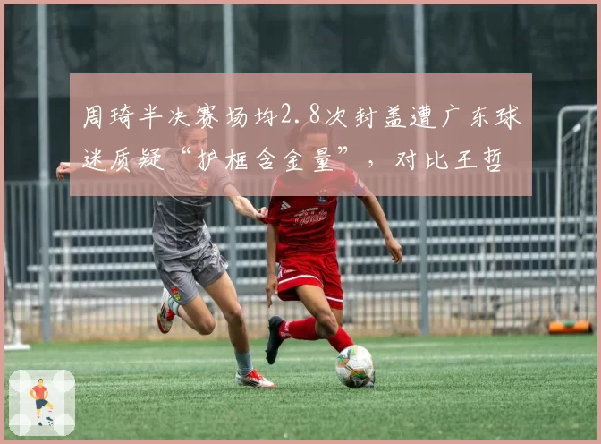 周琦半决赛场均2.8次封盖遭广东球迷质疑“护框含金量”,对比王哲林防守漏勺数据引热议