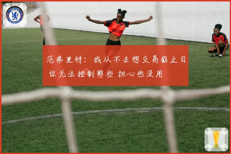 范弗里特：我从不去想交易截止日 你无法控制那些 担心也没用