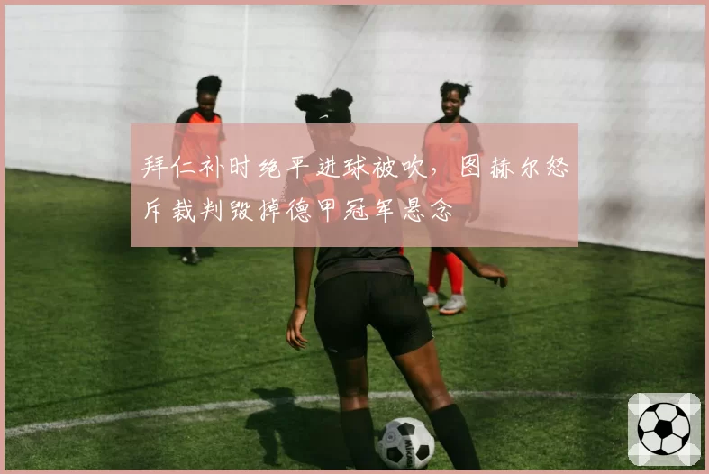 拜仁补时绝平进球被吹，图赫尔怒斥裁判毁掉德甲冠军悬念