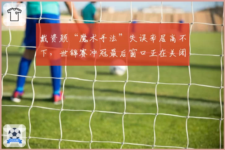 戴资颖“魔术手法”失误率居高不下，世锦赛冲冠最后窗口正在关闭？